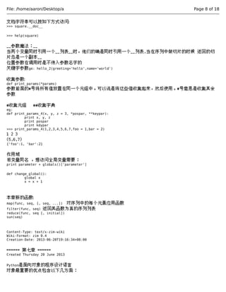 File: /home/aaron/Desktop/a Page 8 of 18 
文档字符串可以按如下方式访问: 
>>> square.__doc__ 
>>> help(square) 
__参数魔法：__ 
当两个变量同时引用一个__列表__时，他们的确是同时引用一个__列表,当在序列中做切片的时候 返回的切 
片总是一个副本__ 
位置参数在调用时是不传入参数名字的 
关键字参数ge: hello_2(greeting='hello',name='world') 
收集参数: 
def print_params(*params) 
参数前面的*号将所有值放置在同一个元组中。可以说是将这些值收集起来，然后使用。*号意思是收集其余 
参数 
*收集元组 **收集字典 
eg: 
def print_params_4(x, y, z = 3, *pospar, **keypar): 
print x, y, z 
print pospar 
print kdypar 
>>> print_params_4(1,2,3,4,5,6,7,foo = 1,bar = 2) 
1 2 3 
(5,6,7) 
{'foo':1, 'bar':2} 
作用域 
若变量同名 ，想访问全局变量需要： 
print parameter + globals()['parameter'] 
def change_global(): 
global x 
x = x + 1 
本章新的函数: 
map(func, seq, [, seq, ...]) 对序列中的每个元素应用函数 
filter(func, seq) 返回其函数为真的序列列表 
reduce(func, seq [, initial]) 
sun(seq) 
Content-Type: text/x-zim-wiki 
Wiki-Format: zim 0.4 
Creation-Date: 2013-06-20T19:16:34+08:00 
====== 第七章 ====== 
Created Thursday 20 June 2013 
Python是面向对象的程序设计语言 
对象最重要的优点包含以下几方面： 
 