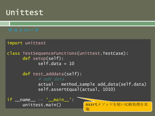 Unittest 
テストコード 
import unittest 
class TestSequenceFunctions(unittest.TestCase): 
def setUp(self): 
self.data = 10 
def test_adddata(self): 
# add data 
actual = method_sample.add_data(self.data) 
self.assertEqual(actual, 1010) 
if __name__ == '__main__': 
unittest.main() Assrtメソッドを使い比較処理を実 
施 
 