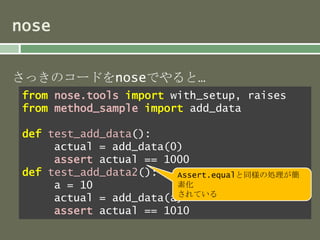nose 
さっきのコードをnoseでやると… 
from nose.tools import with_setup, raises 
from method_sample import add_data 
def test_add_data(): 
actual = add_data(0) 
assert actual == 1000 
def test_add_data2(): 
Assert.equalと同様の処理が簡 
素化 
されている 
a = 10 
actual = add_data(a) 
assert actual == 1010 
 