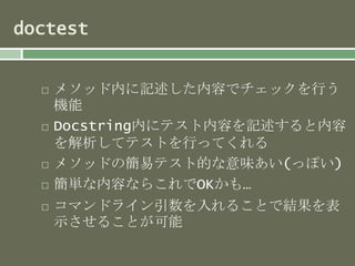 doctest 
 メソッド内に記述した内容でチェックを行う 
機能 
 Docstring内にテスト内容を記述すると内容 
を解析してテストを行ってくれる 
 メソッドの簡易テスト的な意味あい(っぽい) 
 簡単な内容ならこれでOKかも… 
 コマンドライン引数を入れることで結果を表 
示させることが可能 
 