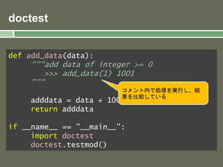 doctest 
def add_data(data): 
"""add data of integer >= 0 
>>> add_data(1) 1001 
""" 
adddata = data + 1000 
return adddata 
if __name__ == "__main__": 
import doctest 
doctest.testmod() 
コメント内で処理を実行し、結 
果を比較している 
 