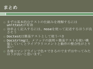 まとめ 
 まずは基本的なテストの仕組みを理解するには 
unittestが有効 
 効率よく記入するには、noseを使って記述するほうが良 
さそう 
 Doctestは簡易テストとして使うべき 
 Docstringは、メソッドの説明＋簡易テストを使い構 
築していくとライブラリコメントと動作の整合性がとり 
易い 
 各種コマンドラインで色々できるのでまずはやってみた 
ほうが良いと思います。 
 
