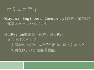 コミュニティ 
Okayama Engineers Community(通称：OITEC) 
運営スタッフやってます。 
岡山Python勉強会（通称：おっPy） 
立ち上げスタッフ 
主催者のはずの“＃た”が福山に戻っちゃった 
で現在は、ほぼ主催者状態。 
 