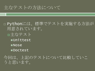 主なテストの方法について 
 Pythonには、標準でテストを実施する方法が 
用意されています。 
主なテスト 
Unittest 
Nose 
Doctest 
今回は、上記のテストについて比較していこ 
うと思います。 
 
