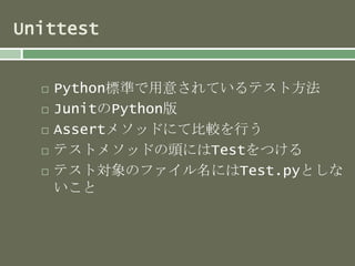 Unittest 
 Python標準で用意されているテスト方法 
 JunitのPython版 
 Assertメソッドにて比較を行う 
 テストメソッドの頭にはTestをつける 
 テスト対象のファイル名にはTest.pyとしな 
いこと 
 