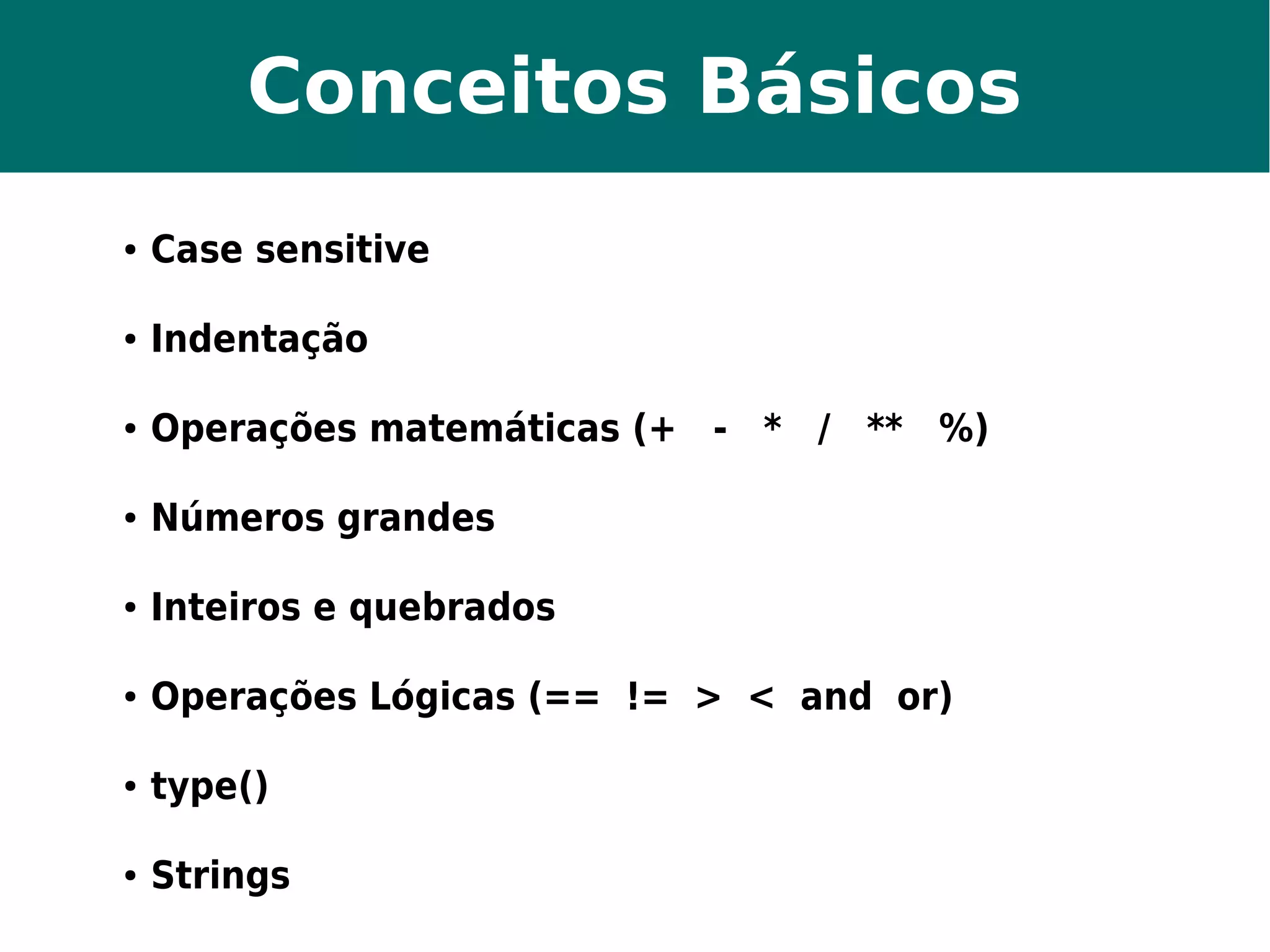 Conceitos Básicos 
● Case sensitive 
● Indentação 
● Operações matemáticas (+ - * / ** %) 
● Números grandes 
● Inteiros e quebrados 
● Operações Lógicas (== != > < and or) 
● type() 
● Strings 
 