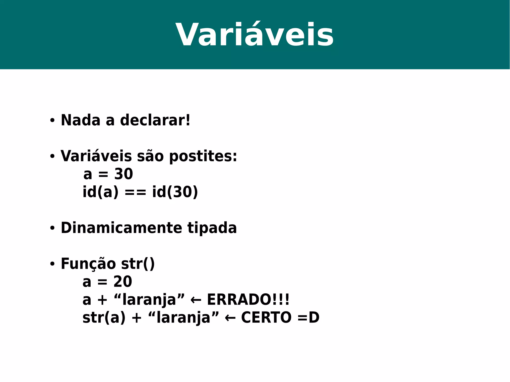 Variáveis 
● Nada a declarar! 
● Variáveis são postites: 
a = 30 
id(a) == id(30) 
● Dinamicamente tipada 
● Função str() 
a = 20 
a + “laranja” ← ERRADO!!! 
str(a) + “laranja” ← CERTO =D 
 