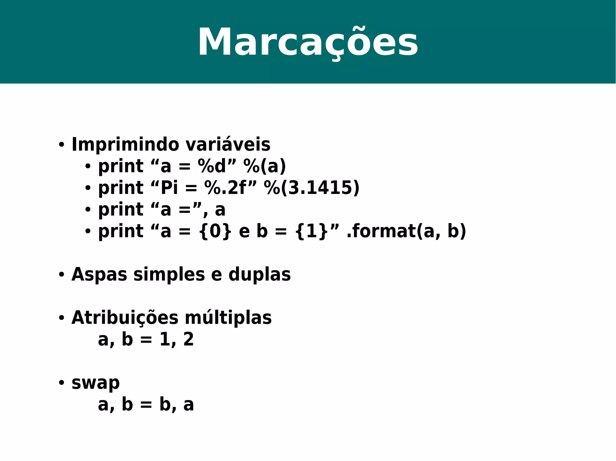 Marcações 
● Imprimindo variáveis 
● print “a = %d” %(a) 
● print “Pi = %.2f” %(3.1415) 
● print “a =”, a 
● print “a = {0} e b = {1}” .format(a, b) 
● Aspas simples e duplas 
● Atribuições múltiplas 
a, b = 1, 2 
● swap 
a, b = b, a 
 