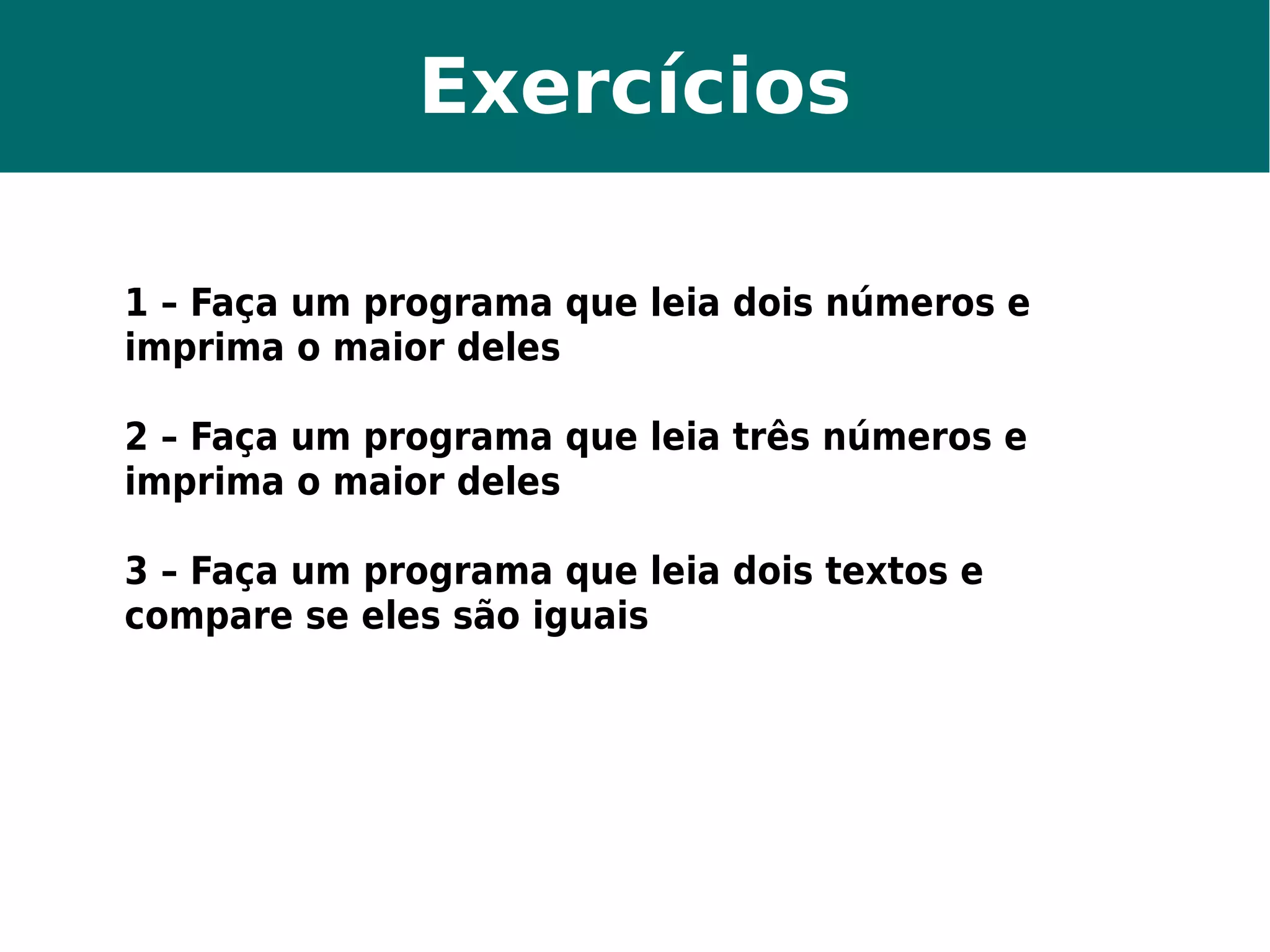 Exercícios 
1 – Faça um programa que leia dois números e 
imprima o maior deles 
2 – Faça um programa que leia três números e 
imprima o maior deles 
3 – Faça um programa que leia dois textos e 
compare se eles são iguais 
 