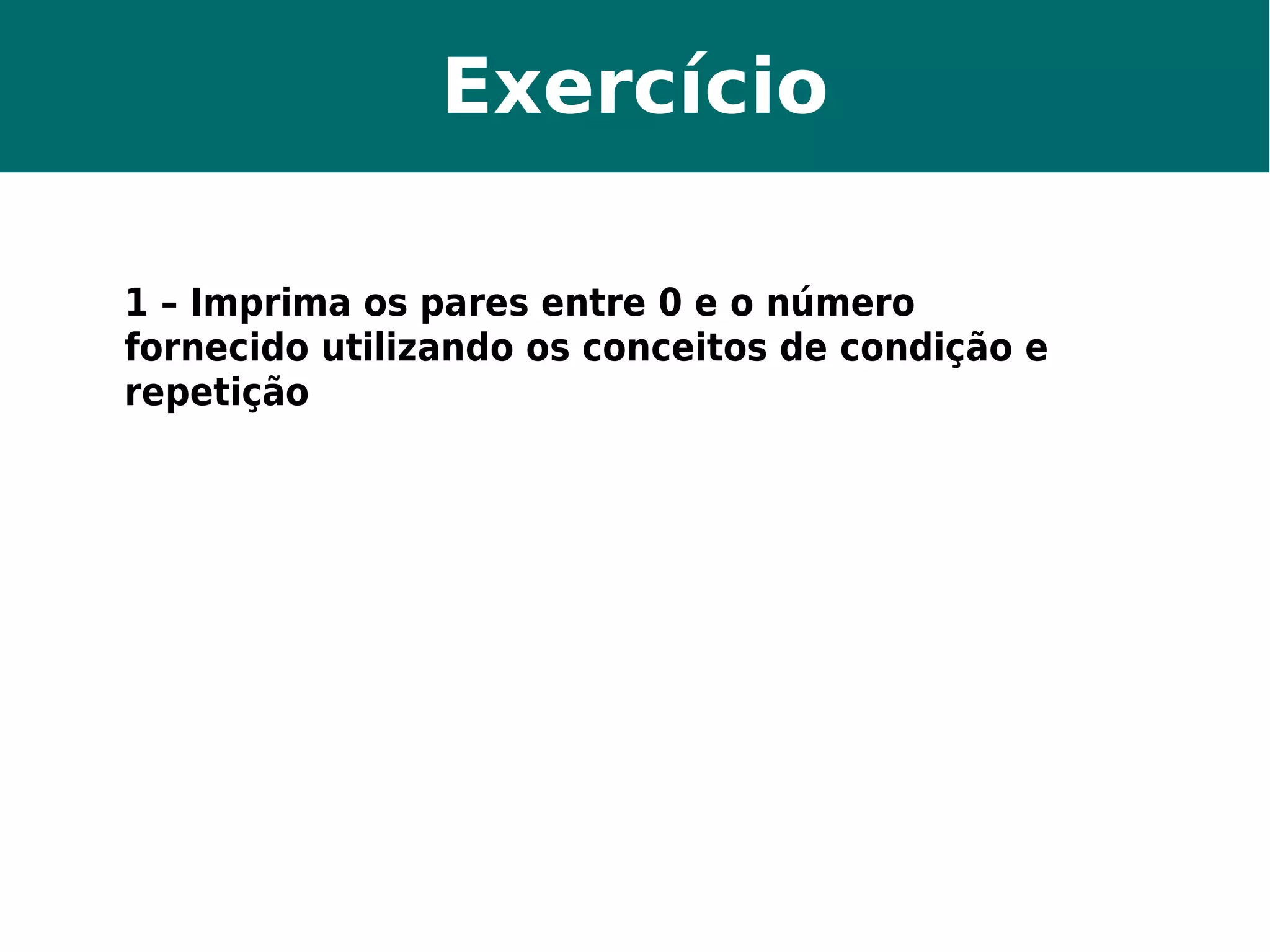 Exercício 
1 – Imprima os pares entre 0 e o número 
fornecido utilizando os conceitos de condição e 
repetição 
 