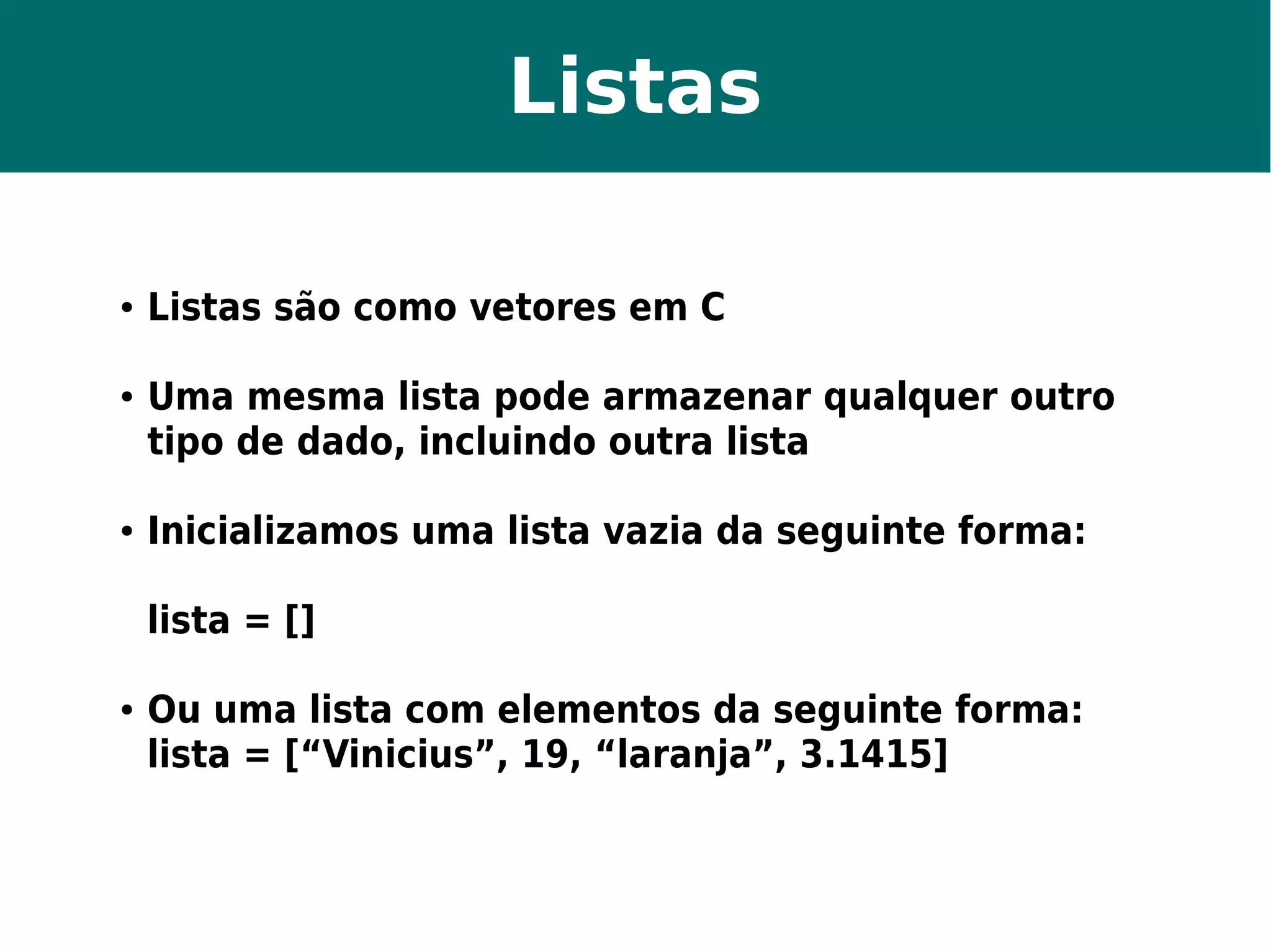 Listas 
● Listas são como vetores em C 
● Uma mesma lista pode armazenar qualquer outro 
tipo de dado, incluindo outra lista 
● Inicializamos uma lista vazia da seguinte forma: 
lista = [] 
● Ou uma lista com elementos da seguinte forma: 
lista = [“Vinicius”, 19, “laranja”, 3.1415] 
 