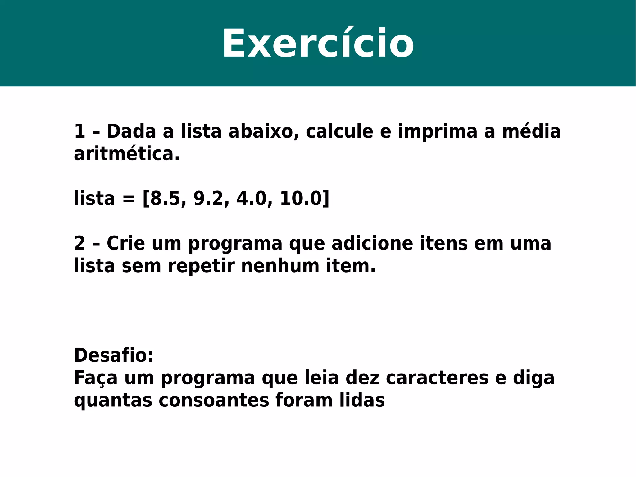 Exercício 
1 – Dada a lista abaixo, calcule e imprima a média 
aritmética. 
lista = [8.5, 9.2, 4.0, 10.0] 
2 – Crie um programa que adicione itens em uma 
lista sem repetir nenhum item. 
Desafio: 
Faça um programa que leia dez caracteres e diga 
quantas consoantes foram lidas 
 