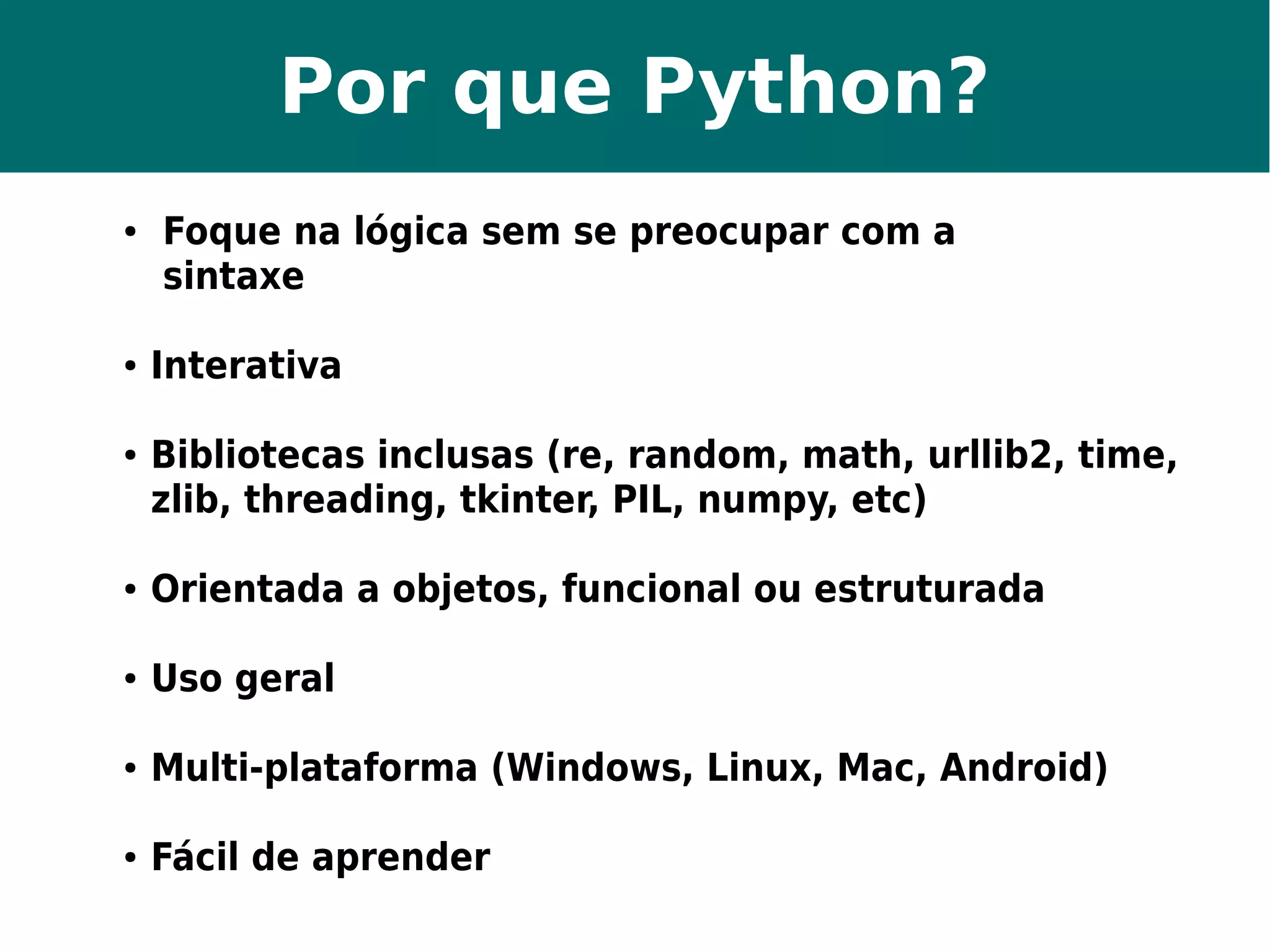 Por que Python? 
● Foque na lógica sem se preocupar com a 
sintaxe 
● Interativa 
● Bibliotecas inclusas (re, random, math, urllib2, time, 
zlib, threading, tkinter, PIL, numpy, etc) 
● Orientada a objetos, funcional ou estruturada 
● Uso geral 
● Multi-plataforma (Windows, Linux, Mac, Android) 
● Fácil de aprender 
 