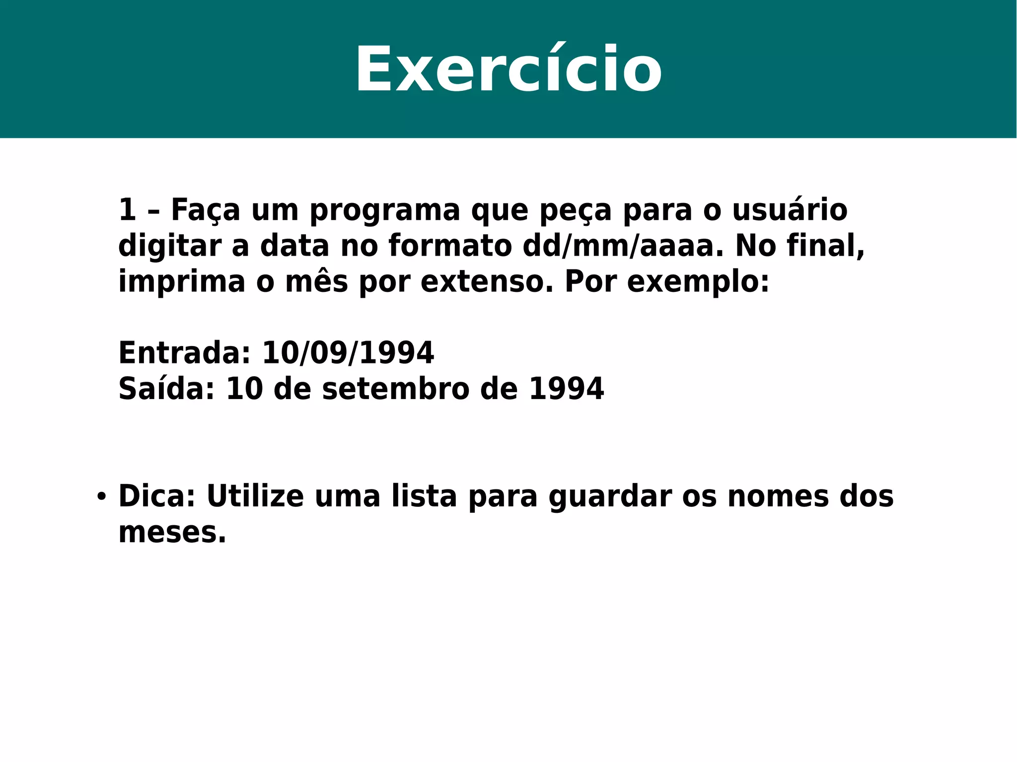 Exercício 
1 – Faça um programa que peça para o usuário 
digitar a data no formato dd/mm/aaaa. No final, 
imprima o mês por extenso. Por exemplo: 
Entrada: 10/09/1994 
Saída: 10 de setembro de 1994 
● Dica: Utilize uma lista para guardar os nomes dos 
meses. 
 