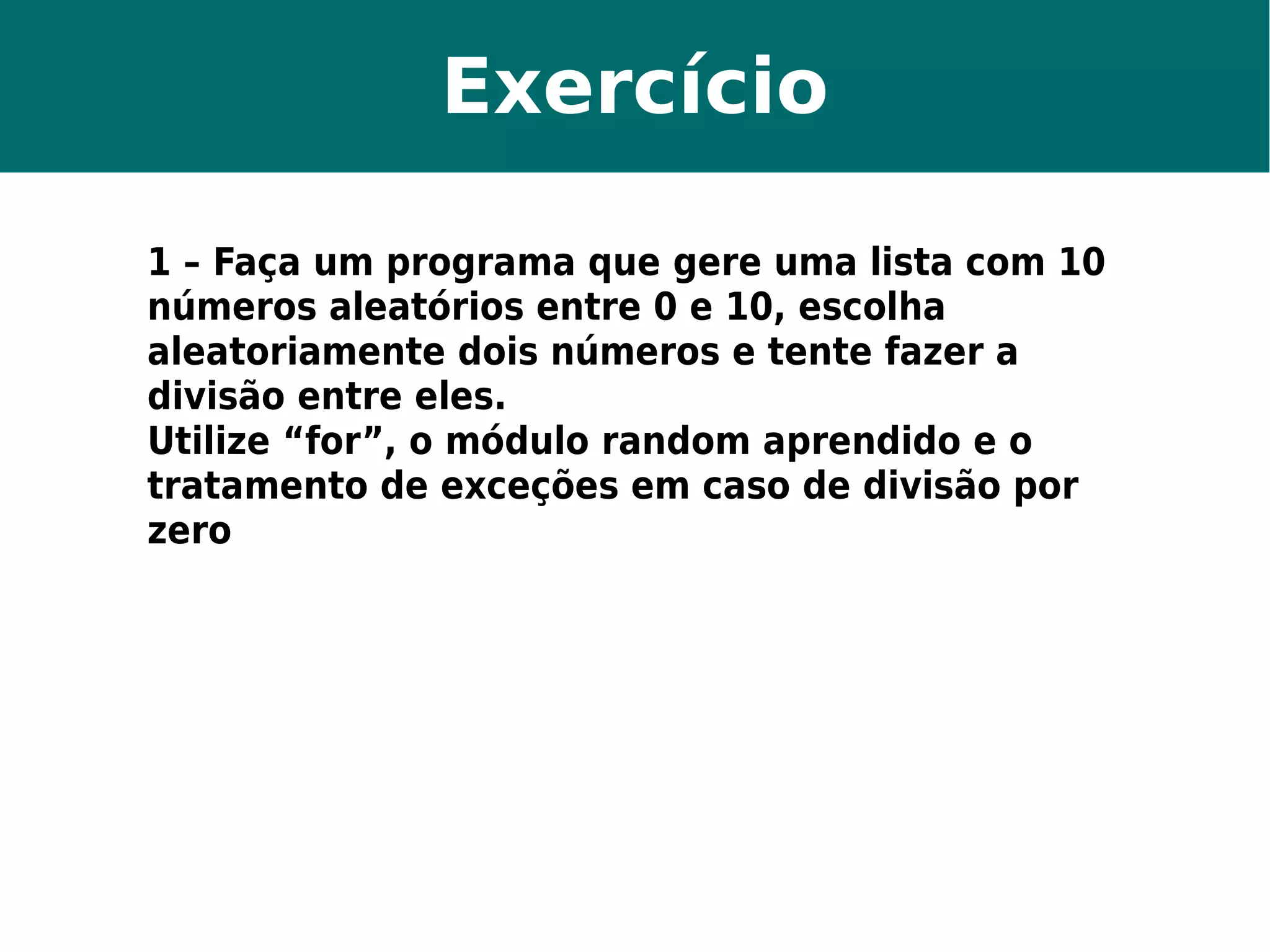 Exercício 
1 – Faça um programa que gere uma lista com 10 
números aleatórios entre 0 e 10, escolha 
aleatoriamente dois números e tente fazer a 
divisão entre eles. 
Utilize “for”, o módulo random aprendido e o 
tratamento de exceções em caso de divisão por 
zero 
 
