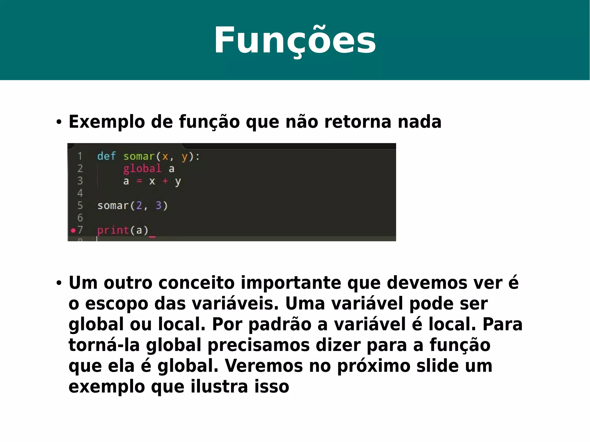 Funções 
● Exemplo de função que não retorna nada 
● Um outro conceito importante que devemos ver é 
o escopo das variáveis. Uma variável pode ser 
global ou local. Por padrão a variável é local. Para 
torná-la global precisamos dizer para a função 
que ela é global. Veremos no próximo slide um 
exemplo que ilustra isso 
 