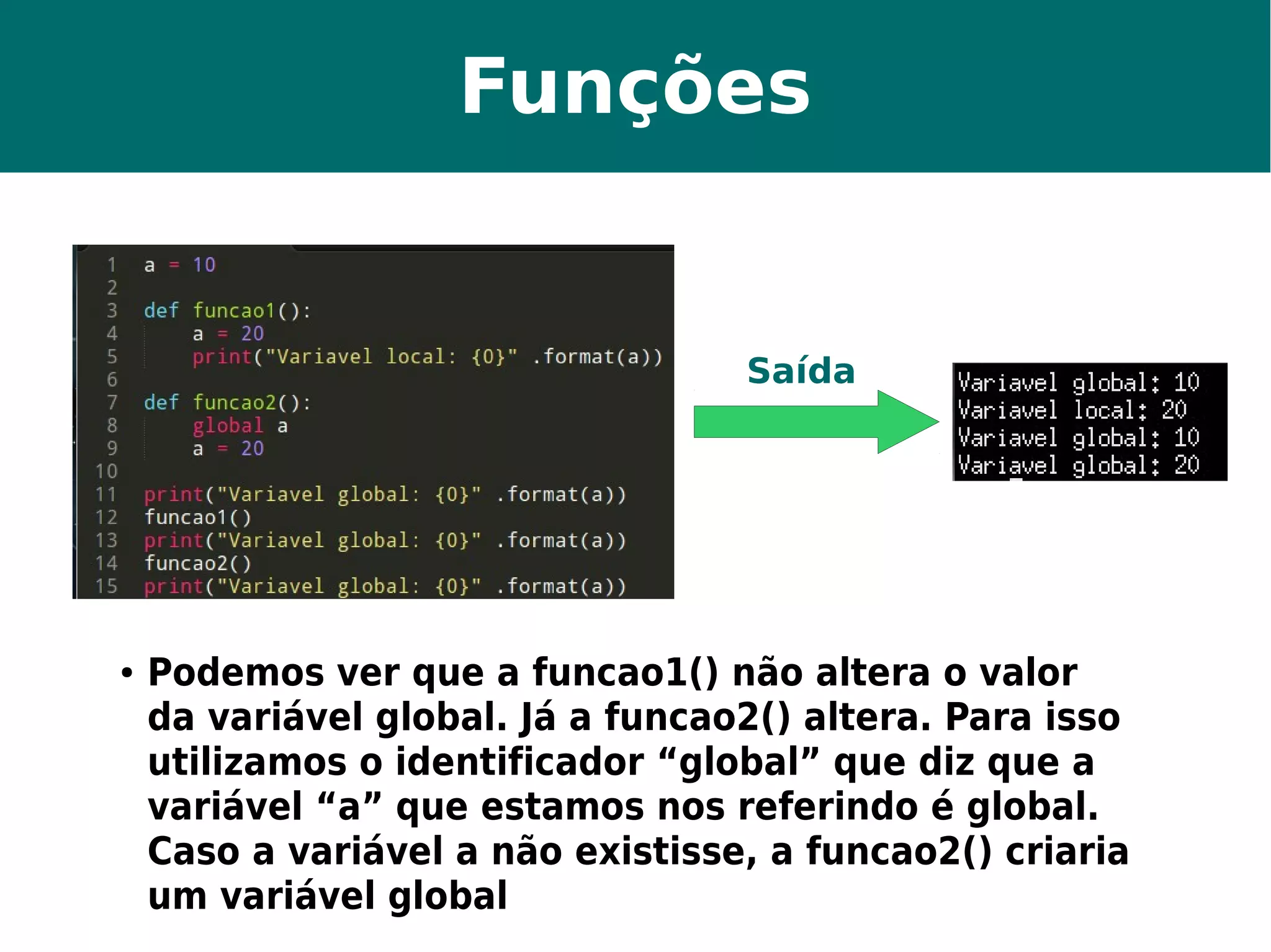 Funções 
Saída 
● Podemos ver que a funcao1() não altera o valor 
da variável global. Já a funcao2() altera. Para isso 
utilizamos o identificador “global” que diz que a 
variável “a” que estamos nos referindo é global. 
Caso a variável a não existisse, a funcao2() criaria 
um variável global 
 