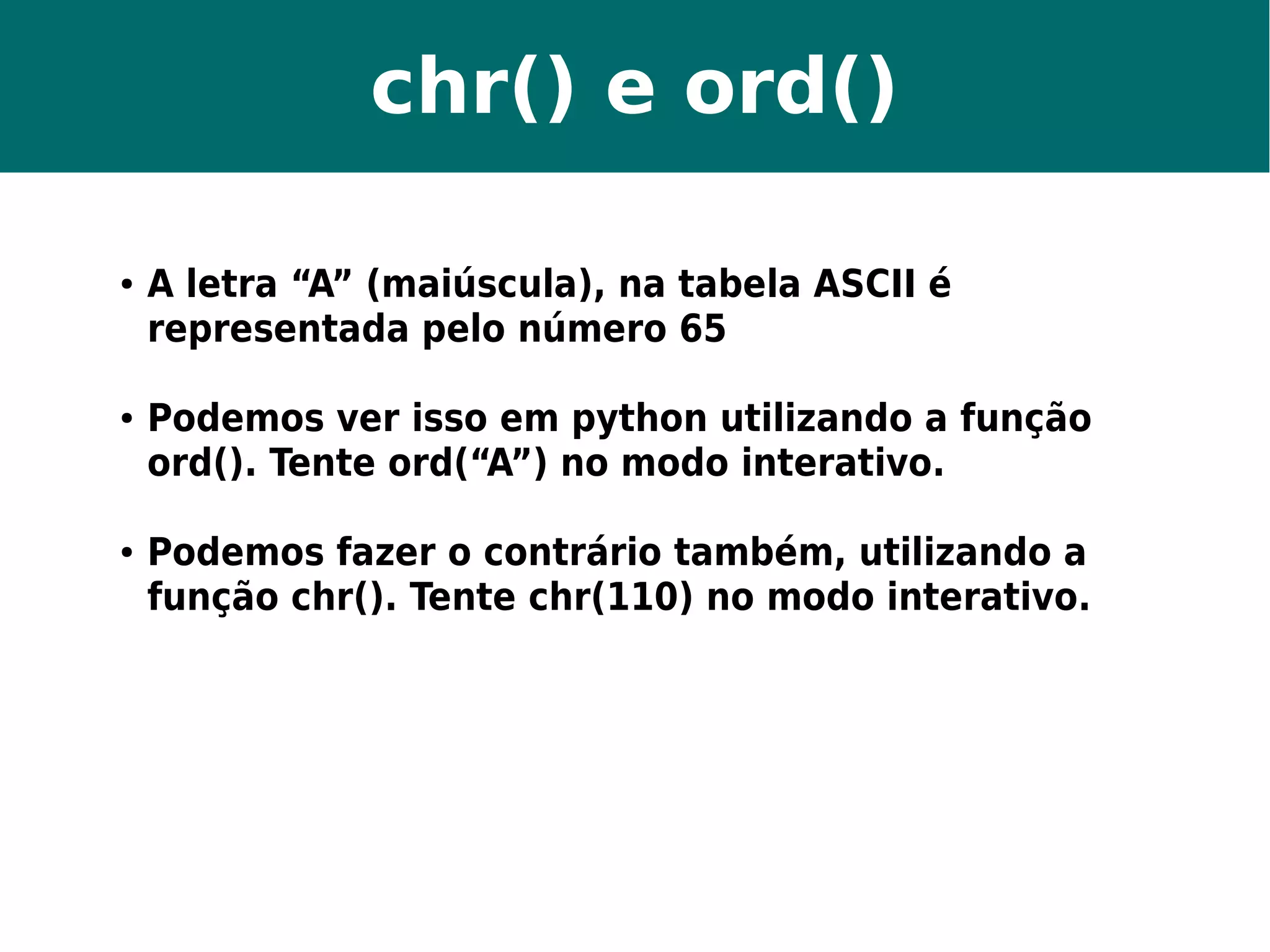 chr() e ord() 
● A letra “A” (maiúscula), na tabela ASCII é 
representada pelo número 65 
● Podemos ver isso em python utilizando a função 
ord(). Tente ord(“A”) no modo interativo. 
● Podemos fazer o contrário também, utilizando a 
função chr(). Tente chr(110) no modo interativo. 
 