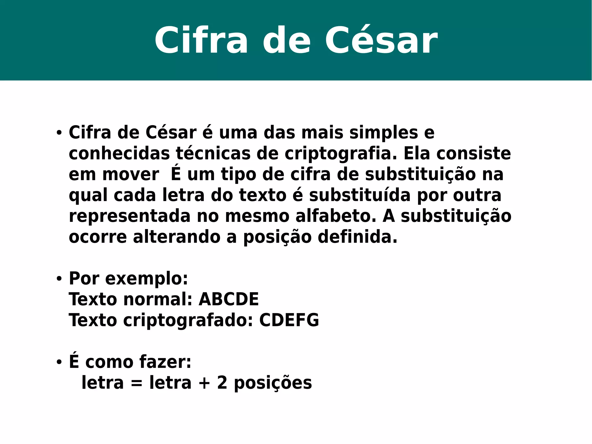 Cifra de César 
● Cifra de César é uma das mais simples e 
conhecidas técnicas de criptografia. Ela consiste 
em mover É um tipo de cifra de substituição na 
qual cada letra do texto é substituída por outra 
representada no mesmo alfabeto. A substituição 
ocorre alterando a posição definida. 
● Por exemplo: 
Texto normal: ABCDE 
Texto criptografado: CDEFG 
● É como fazer: 
letra = letra + 2 posições 
 