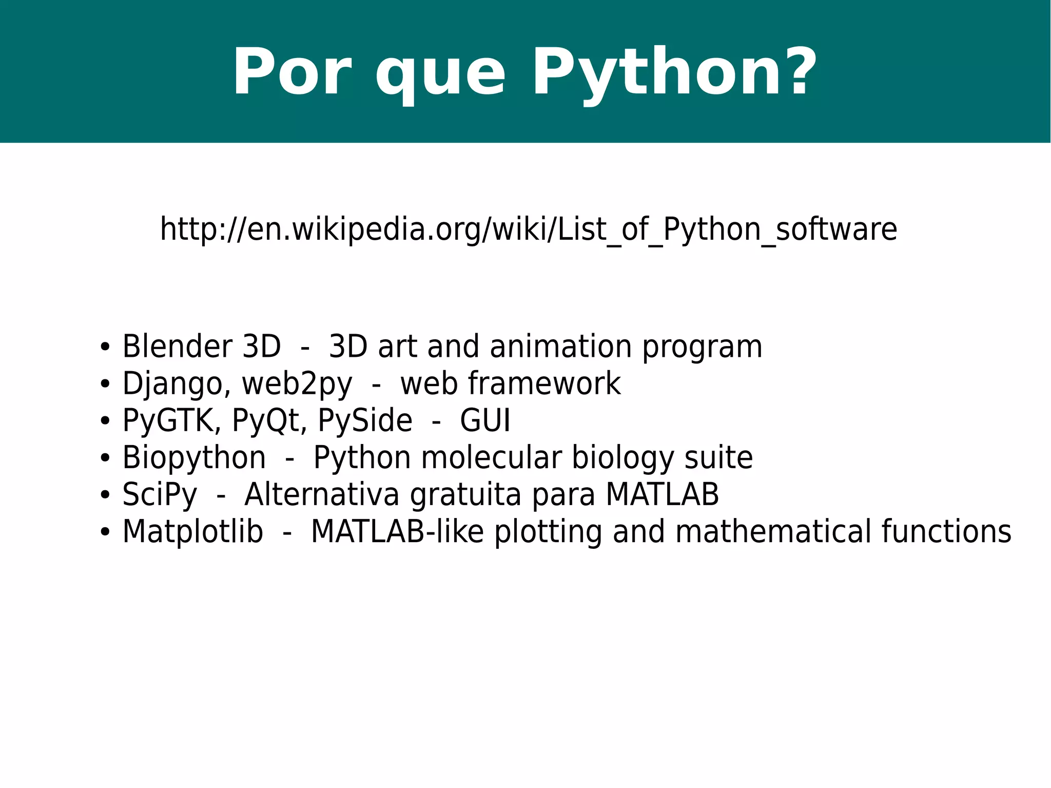 Por que Python? 
http://en.wikipedia.org/wiki/List_of_Python_software 
● Blender 3D - 3D art and animation program 
● Django, web2py - web framework 
● PyGTK, PyQt, PySide - GUI 
● Biopython - Python molecular biology suite 
● SciPy - Alternativa gratuita para MATLAB 
● Matplotlib - MATLAB-like plotting and mathematical functions 
 