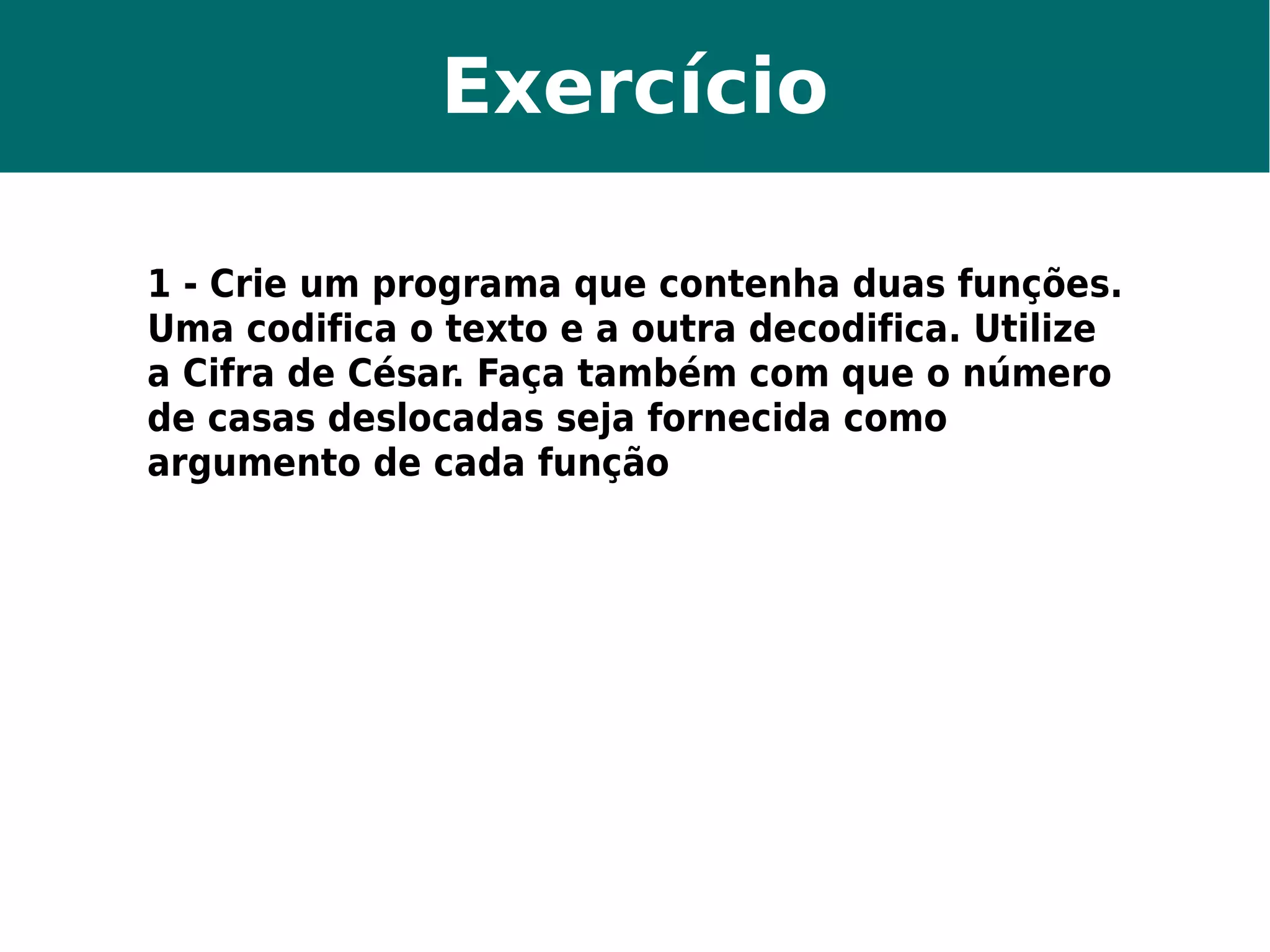 Exercício 
1 - Crie um programa que contenha duas funções. 
Uma codifica o texto e a outra decodifica. Utilize 
a Cifra de César. Faça também com que o número 
de casas deslocadas seja fornecida como 
argumento de cada função 
 