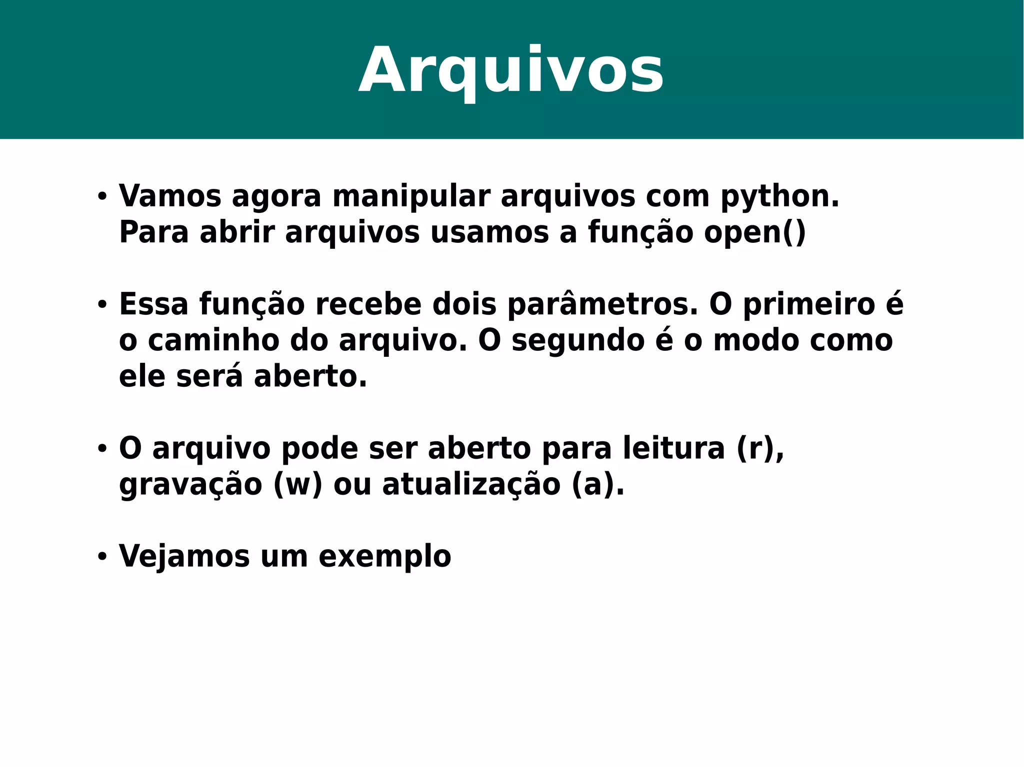 Arquivos 
● Vamos agora manipular arquivos com python. 
Para abrir arquivos usamos a função open() 
● Essa função recebe dois parâmetros. O primeiro é 
o caminho do arquivo. O segundo é o modo como 
ele será aberto. 
● O arquivo pode ser aberto para leitura (r), 
gravação (w) ou atualização (a). 
● Vejamos um exemplo 
 