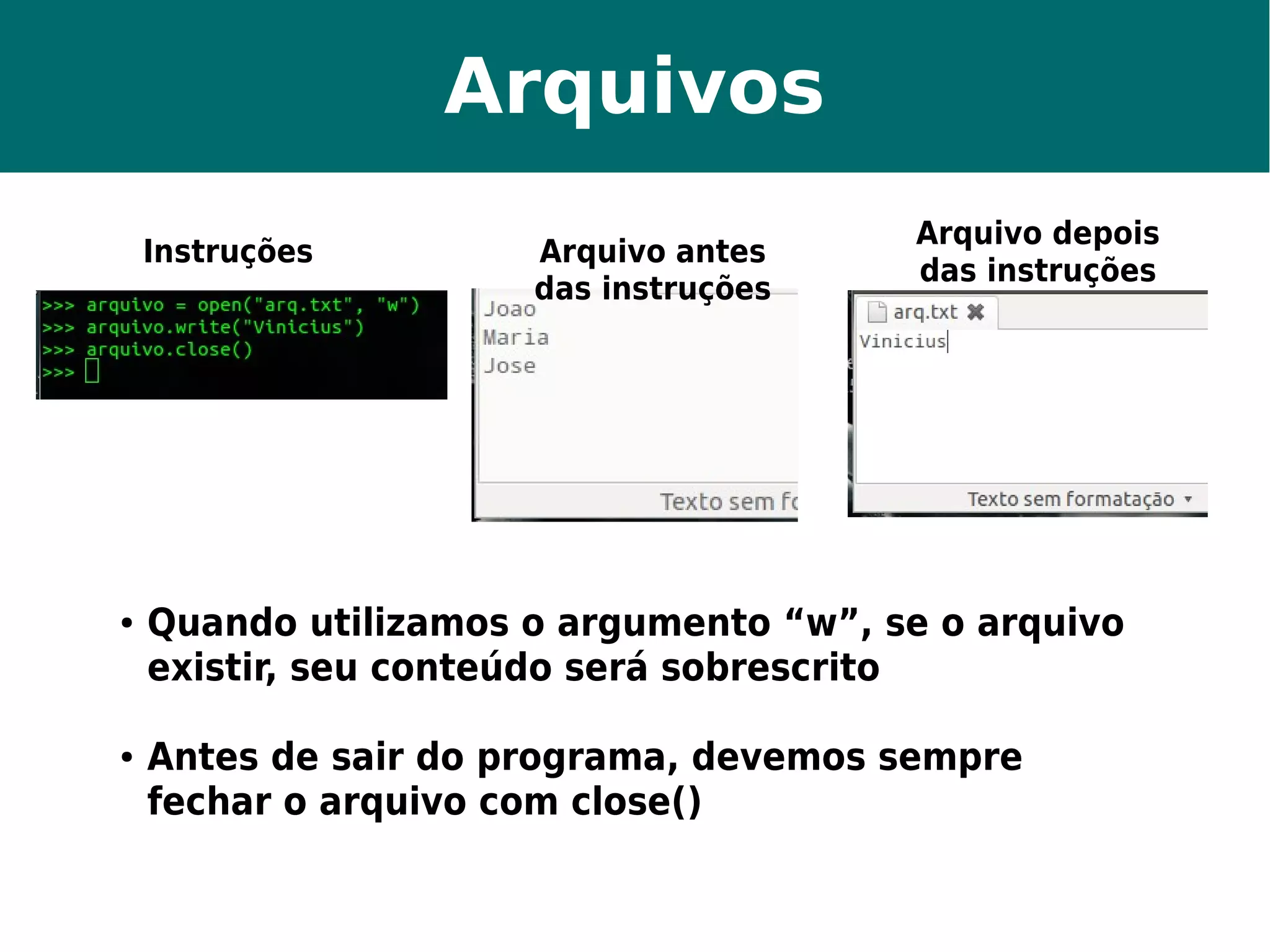 Arquivos 
Instruções Arquivo antes 
das instruções 
Arquivo depois 
das instruções 
● Quando utilizamos o argumento “w”, se o arquivo 
existir, seu conteúdo será sobrescrito 
● Antes de sair do programa, devemos sempre 
fechar o arquivo com close() 
 