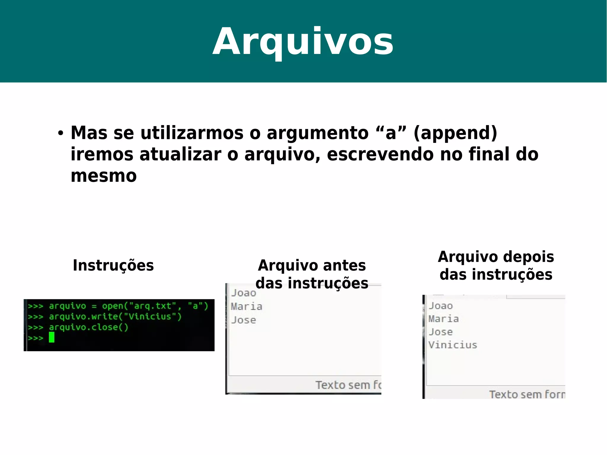 Arquivos 
● Mas se utilizarmos o argumento “a” (append) 
iremos atualizar o arquivo, escrevendo no final do 
mesmo 
Instruções Arquivo antes 
das instruções 
Arquivo depois 
das instruções 
 