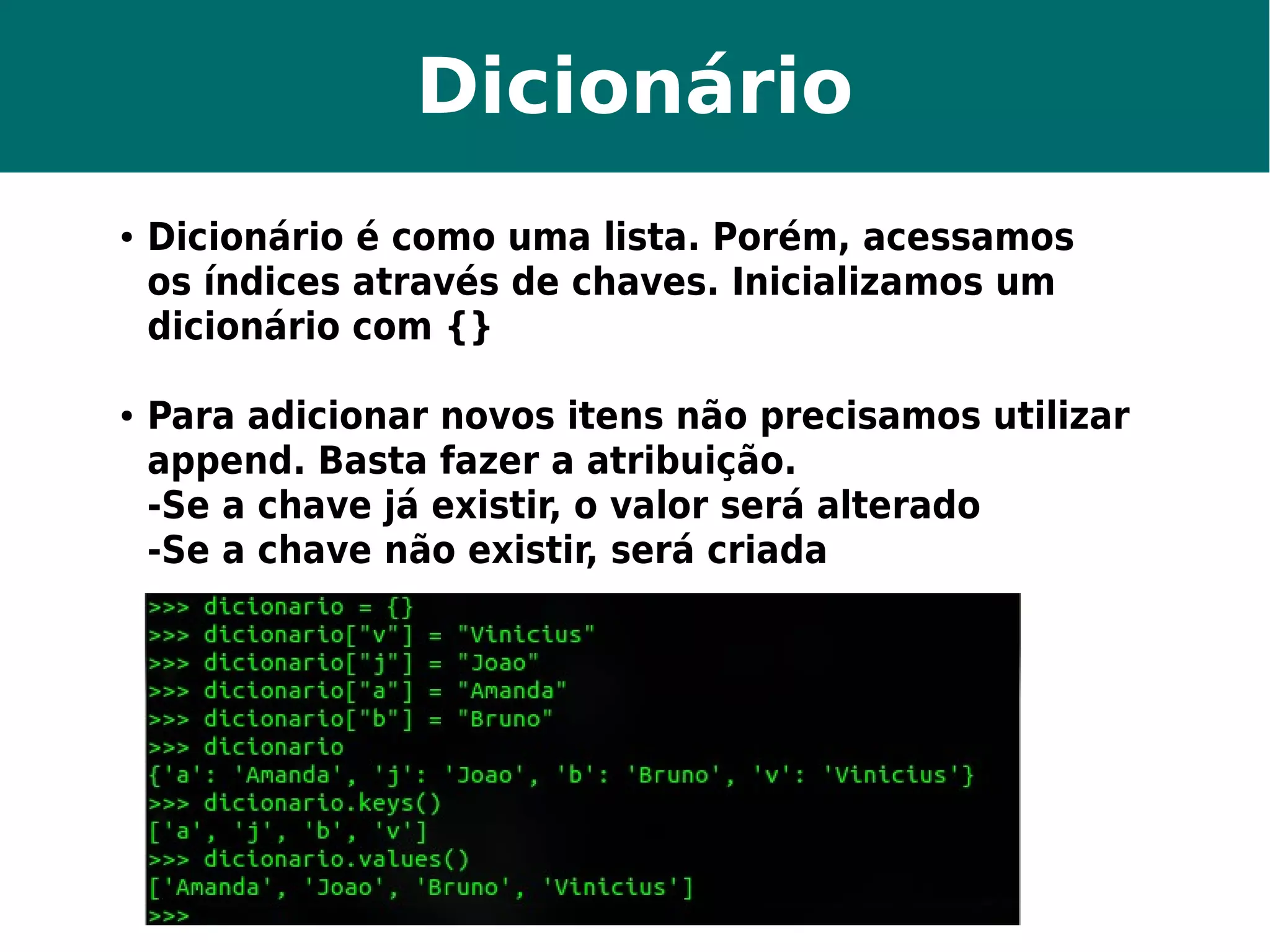 Dicionário 
● Dicionário é como uma lista. Porém, acessamos 
os índices através de chaves. Inicializamos um 
dicionário com {} 
● Para adicionar novos itens não precisamos utilizar 
append. Basta fazer a atribuição. 
-Se a chave já existir, o valor será alterado 
-Se a chave não existir, será criada 
 