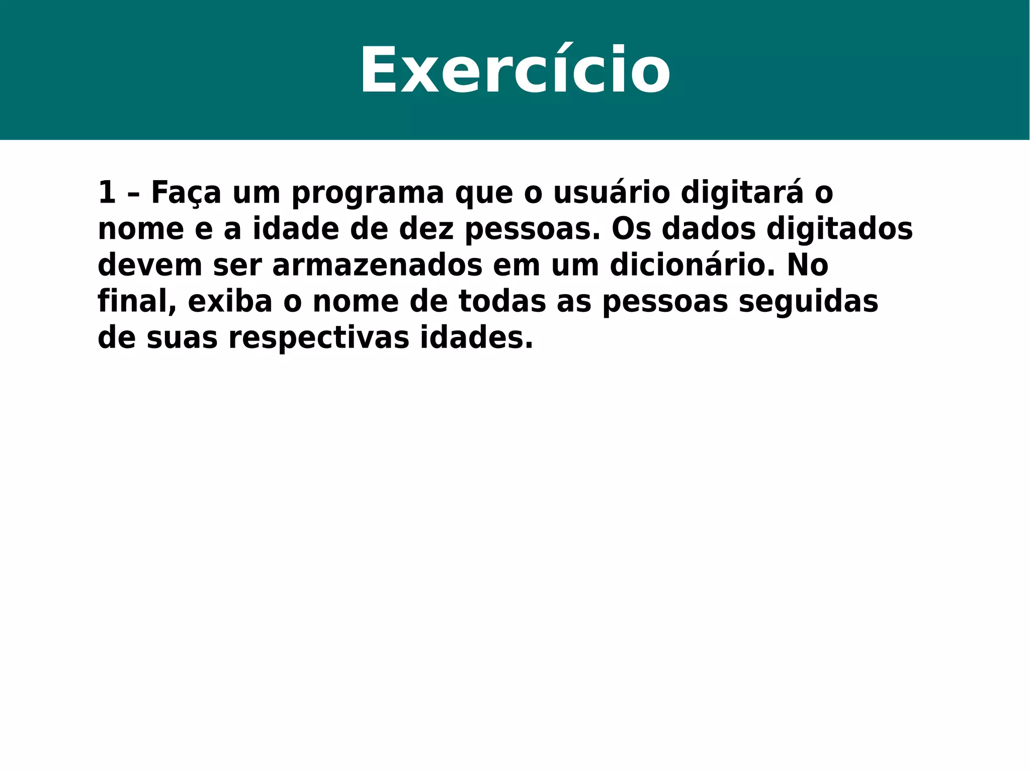 Exercício 
1 – Faça um programa que o usuário digitará o 
nome e a idade de dez pessoas. Os dados digitados 
devem ser armazenados em um dicionário. No 
final, exiba o nome de todas as pessoas seguidas 
de suas respectivas idades. 
 
