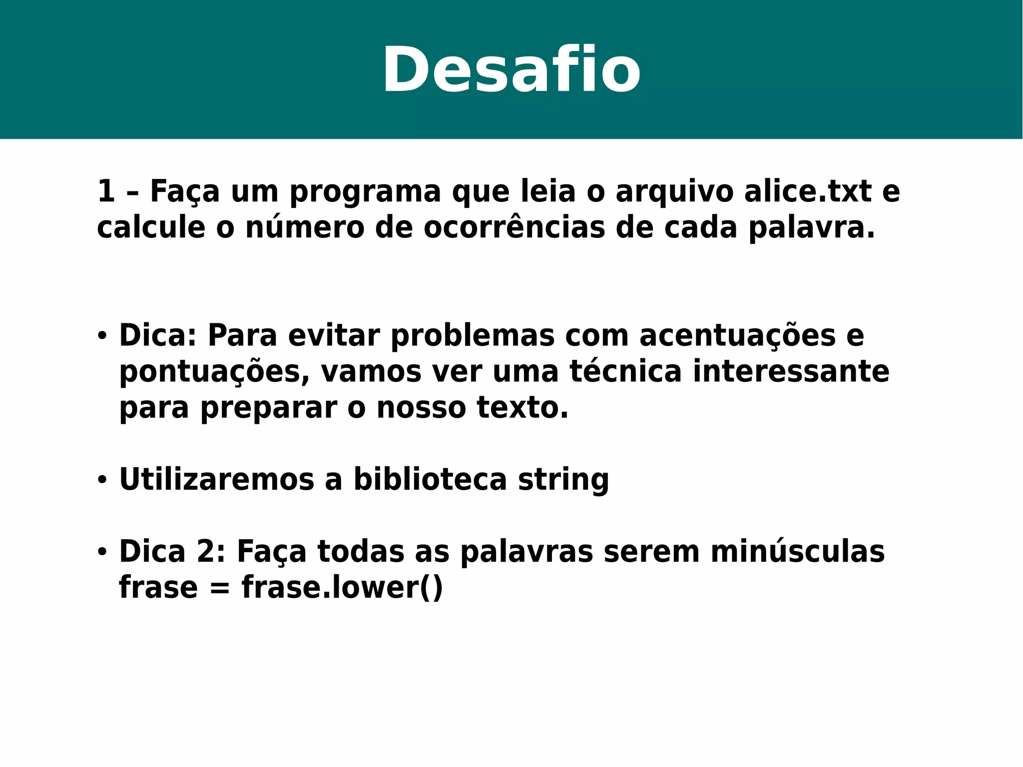 Desafio 
1 – Faça um programa que leia o arquivo alice.txt e 
calcule o número de ocorrências de cada palavra. 
● Dica: Para evitar problemas com acentuações e 
pontuações, vamos ver uma técnica interessante 
para preparar o nosso texto. 
● Utilizaremos a biblioteca string 
● Dica 2: Faça todas as palavras serem minúsculas 
frase = frase.lower() 
 