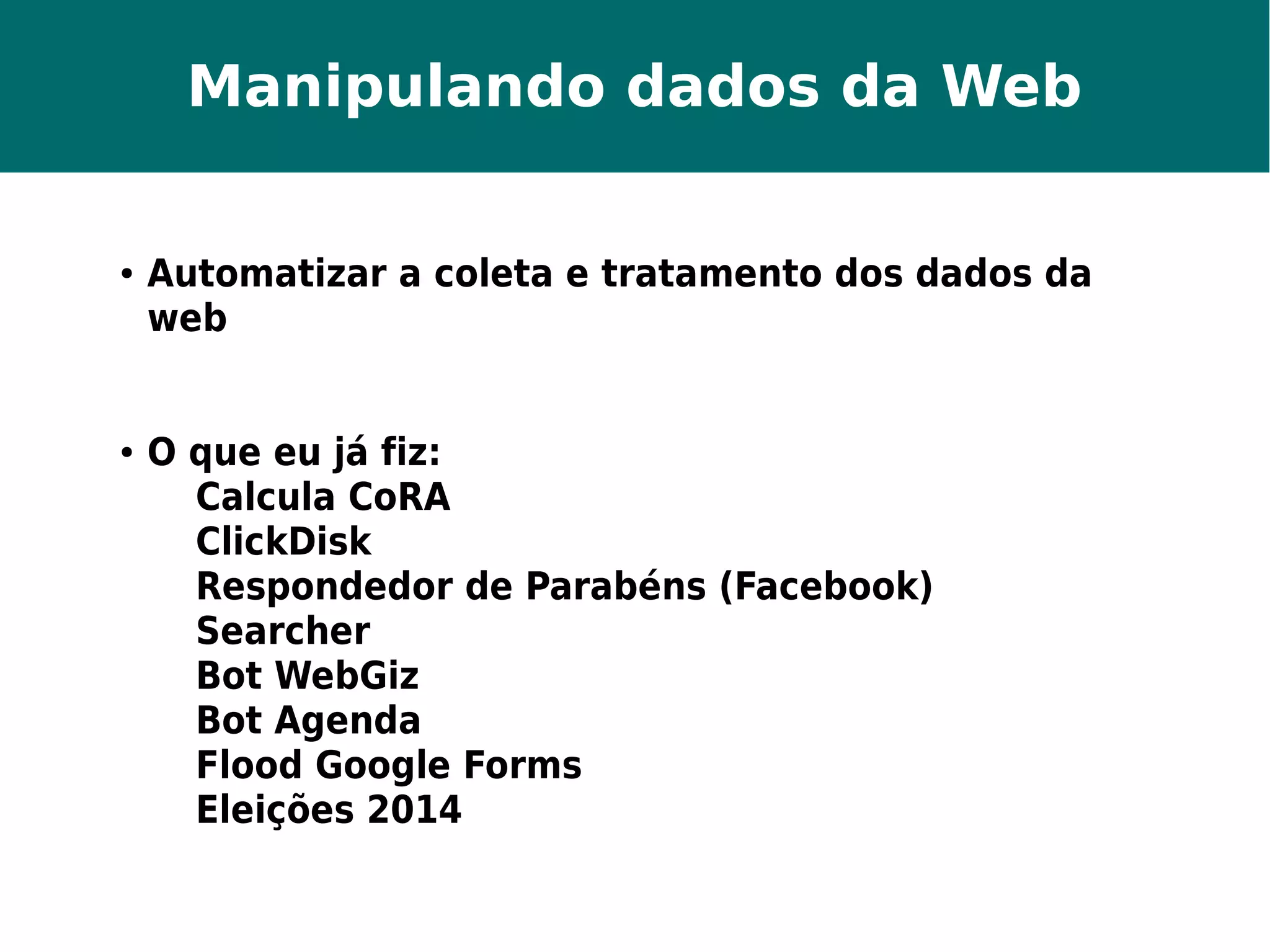 Manipulando dados da Web 
● Automatizar a coleta e tratamento dos dados da 
web 
● O que eu já fiz: 
Calcula CoRA 
ClickDisk 
Respondedor de Parabéns (Facebook) 
Searcher 
Bot WebGiz 
Bot Agenda 
Flood Google Forms 
Eleições 2014 
 