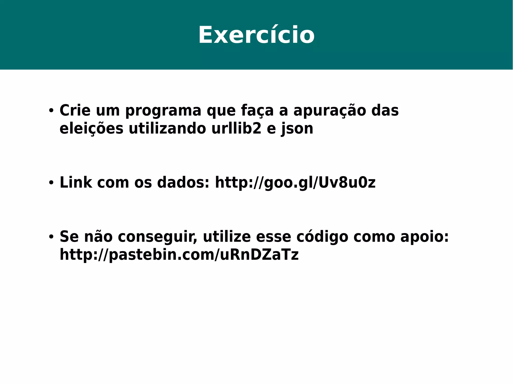 Exercício 
● Crie um programa que faça a apuração das 
eleições utilizando urllib2 e json 
● Link com os dados: http://goo.gl/Uv8u0z 
● Se não conseguir, utilize esse código como apoio: 
http://pastebin.com/uRnDZaTz 
 