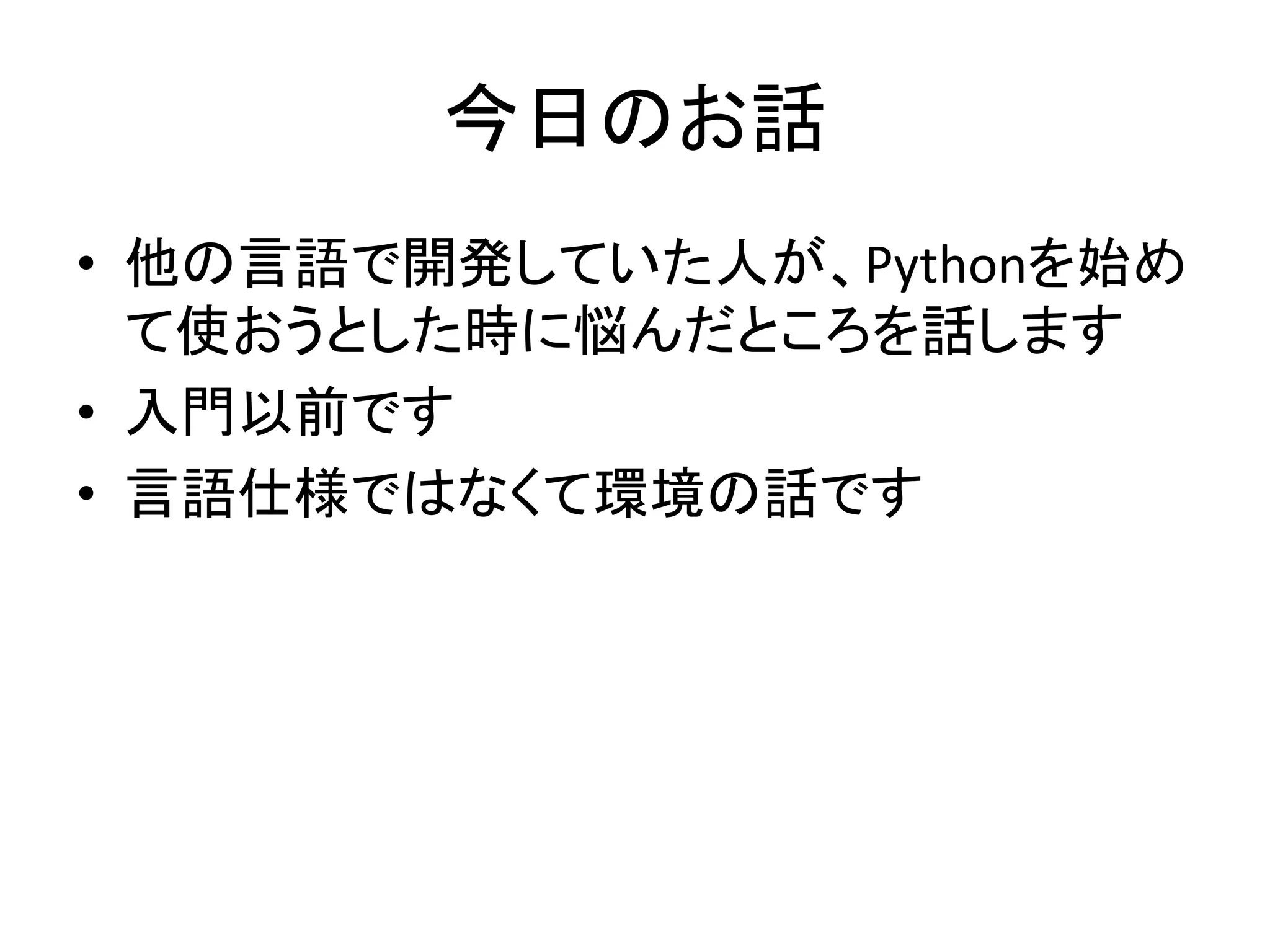 今日のお話 
• 他の言語で開発していた人が、Pythonを始め 
て使おうとした時に悩んだところを話します 
• 入門以前です 
• 言語仕様ではなくて環境の話です 
 