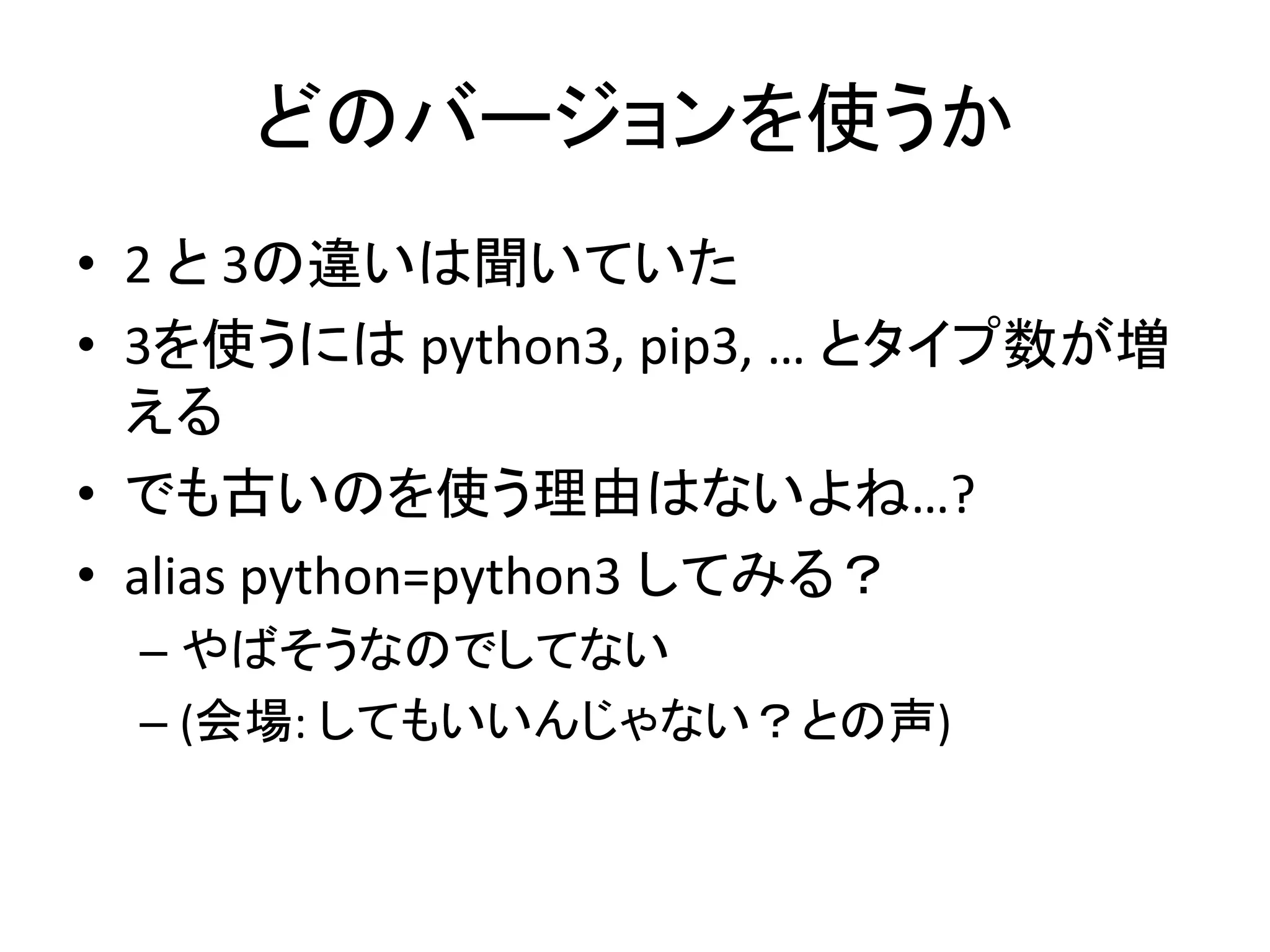 どのバージョンを使うか 
• 2 と3の違いは聞いていた 
• 3を使うにはpython3, pip3, … とタイプ数が増 
える 
• でも古いのを使う理由はないよね…? 
• alias python=python3 してみる？ 
– やばそうなのでしてない 
– (会場: してもいいんじゃない？との声) 
 