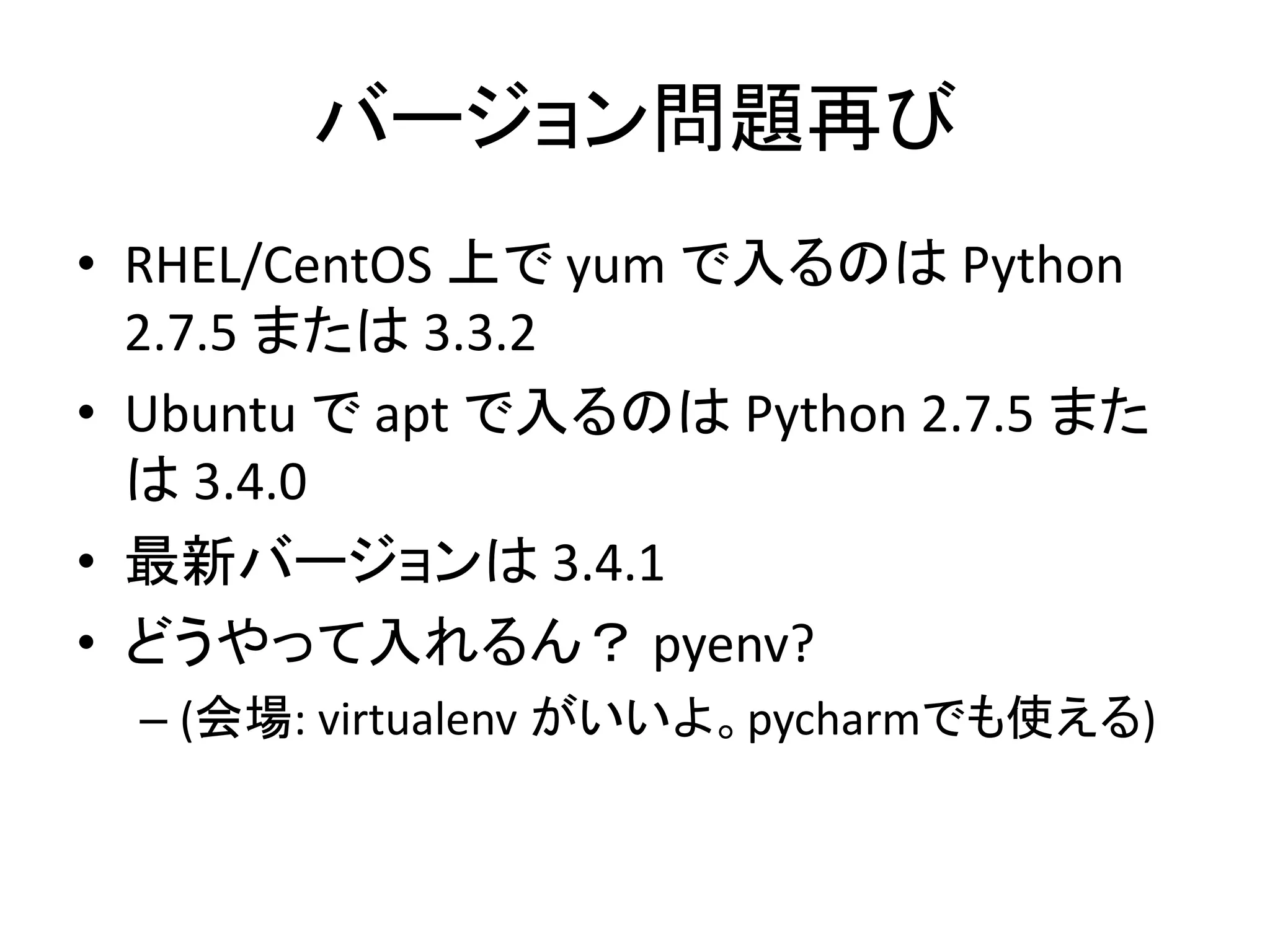バージョン問題再び 
• RHEL/CentOS 上でyum で入るのはPython 
2.7.5 または3.3.2 
• Ubuntu でapt で入るのはPython 2.7.5 また 
は3.4.0 
• 最新バージョンは3.4.1 
• どうやって入れるん？ pyenv? 
– (会場: virtualenv がいいよ。pycharmでも使える) 
 