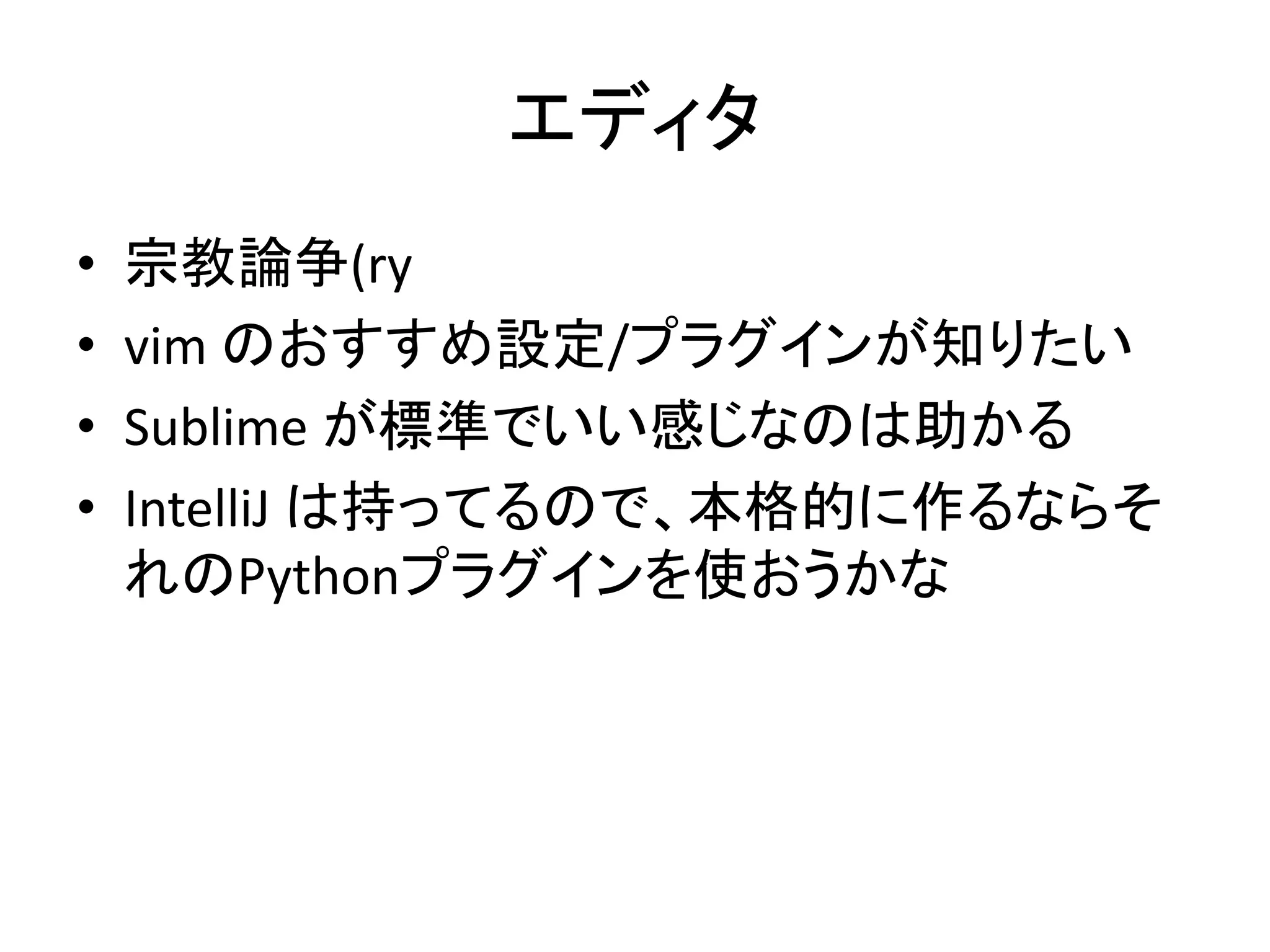 エディタ 
• 宗教論争(ry 
• vim のおすすめ設定/プラグインが知りたい 
• Sublime が標準でいい感じなのは助かる 
• IntelliJ は持ってるので、本格的に作るならそ 
れのPythonプラグインを使おうかな 
 