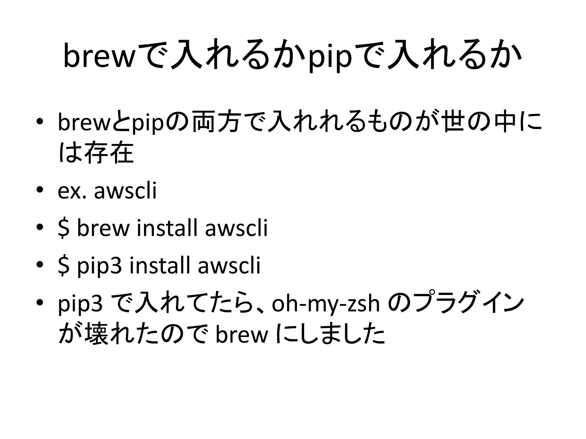 brewで入れるかpipで入れるか 
• brewとpipの両方で入れれるものが世の中に 
は存在 
• ex. awscli 
• $ brew install awscli 
• $ pip3 install awscli 
• pip3 で入れてたら、oh-my-zsh のプラグイン 
が壊れたのでbrew にしました 
 