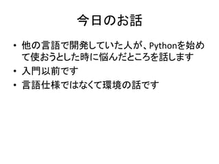 今日のお話 
&bull; 他の言語で開発していた人が、Pythonを始め 
て使おうとした時に悩んだところを話します 
&bull; 入門以前です 
&bull; 言語仕様ではなくて環境の話です 
 