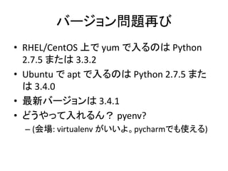 バージョン問題再び 
&bull; RHEL/CentOS 上でyum で入るのはPython 
2.7.5 または3.3.2 
&bull; Ubuntu でapt で入るのはPython 2.7.5 また 
は3.4.0 
&bull; 最新バージョンは3.4.1 
&bull; どうやって入れるん？ pyenv? 
&ndash; (会場: virtualenv がいいよ。pycharmでも使える) 
 