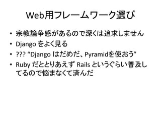 Web用フレームワーク選び 
&bull; 宗教論争感があるので深くは追求しません 
&bull; Django をよく見る 
&bull; ??? &ldquo;Django はだめだ、Pyramidを使おう&rdquo; 
&bull; Ruby だととりあえずRails というぐらい普及し 
てるので悩まなくて済んだ 
 