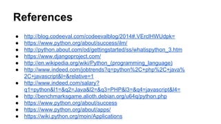 References 
● http://blog.codeeval.com/codeevalblog/2014#.VErclHWUdpk= 
● https://www.python.org/about/success/ilm/ 
● http://python.about.com/od/gettingstarted/ss/whatispython_3.htm 
● https://www.djangoproject.com/ 
● http://en.wikipedia.org/wiki/Python_(programming_language) 
● http://www.indeed.com/jobtrends?q=python%2C+php%2C+java% 
2C+javascript&l=&relative=1 
● http://www.indeed.com/salary? 
q1=python&l1=&q2=Java&l2=&q3=PHP&l3=&q4=javascript&l4= 
● http://benchmarksgame.alioth.debian.org/u64q/python.php 
● https://www.python.org/about/success 
● https://www.python.org/about/apps/ 
● https://wiki.python.org/moin/Applications 
