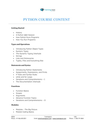 PYTHON COURSE CONTENT 
Getting Started 
 History 
 A Python Q&A Session 
 How Python Runs Programs 
 How You Run Programs 
Types and Operations 
 Introducing Python Object Types 
 Numeric Types 
 The Dynamic Typing Interlude 
 Strings 
 Lists and Dictionaries 
 Tuples, Files and Everything Else 
Statements and Syntax 
 Introducing Python Statements 
 Assignments, Expressions, and Prints 
 if Tests and Syntax Rules 
 while and for Loops 
 Iterations and Comprehensions – I 
 The Documentation Interlude 
Functions 
 Function Basics 
 Scopes 
 Arguments 
 Advance Function Topics 
 Iterations and Comprehensions – II 
Modules 
 Modules : The Big Picture 
 Module Coding Basics 
----------------------------------------------------------------------------------------------------------------------------------------------------------------------------------------------- 
INDIA Trainingicon USA 
Phone: +91-966-690-0051 Email: info@trainingicon.com | www.trainingicon.com Phone: +1-408-791-8864 
 