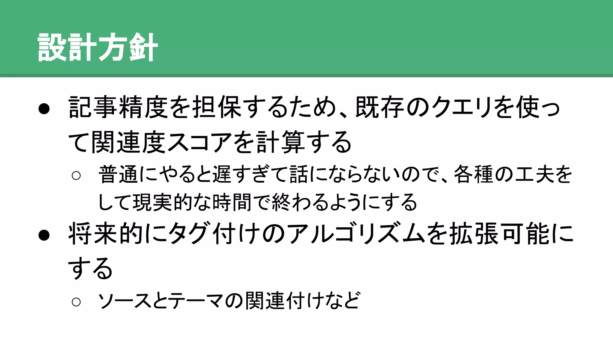 設計方針
● 記事精度を担保するため、既存のクエリを
使って関連度スコアを計算する
o 普通にやると遅すぎて話にならないので、各種の工
夫をして現実的な時間で終わるようにする
● 将来的にタグ付けのアルゴリズムを拡張可能
にする
o ソースとテーマの関連付けなど
 