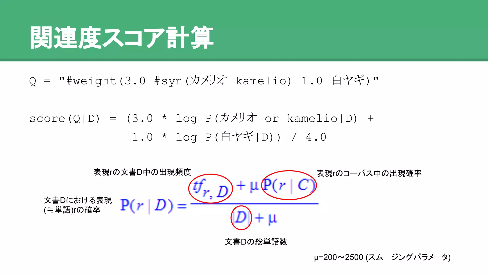 関連度スコア計算
Q = "#weight(3.0 #syn(カメリオ kamelio) 1.0 白ヤギ)"
score(Q|D) = (3.0 * log P(カメリオ or kamelio|D) +
1.0 * log P(白ヤギ|D)) / 4.0
表現rの文書D中の出現頻度
文書Dの総単語数
表現rのコーパス中の出現確率
μ=200〜2500 (スムージングパラメータ)
文書Dにおける表現
(≒単語)rの確率
 