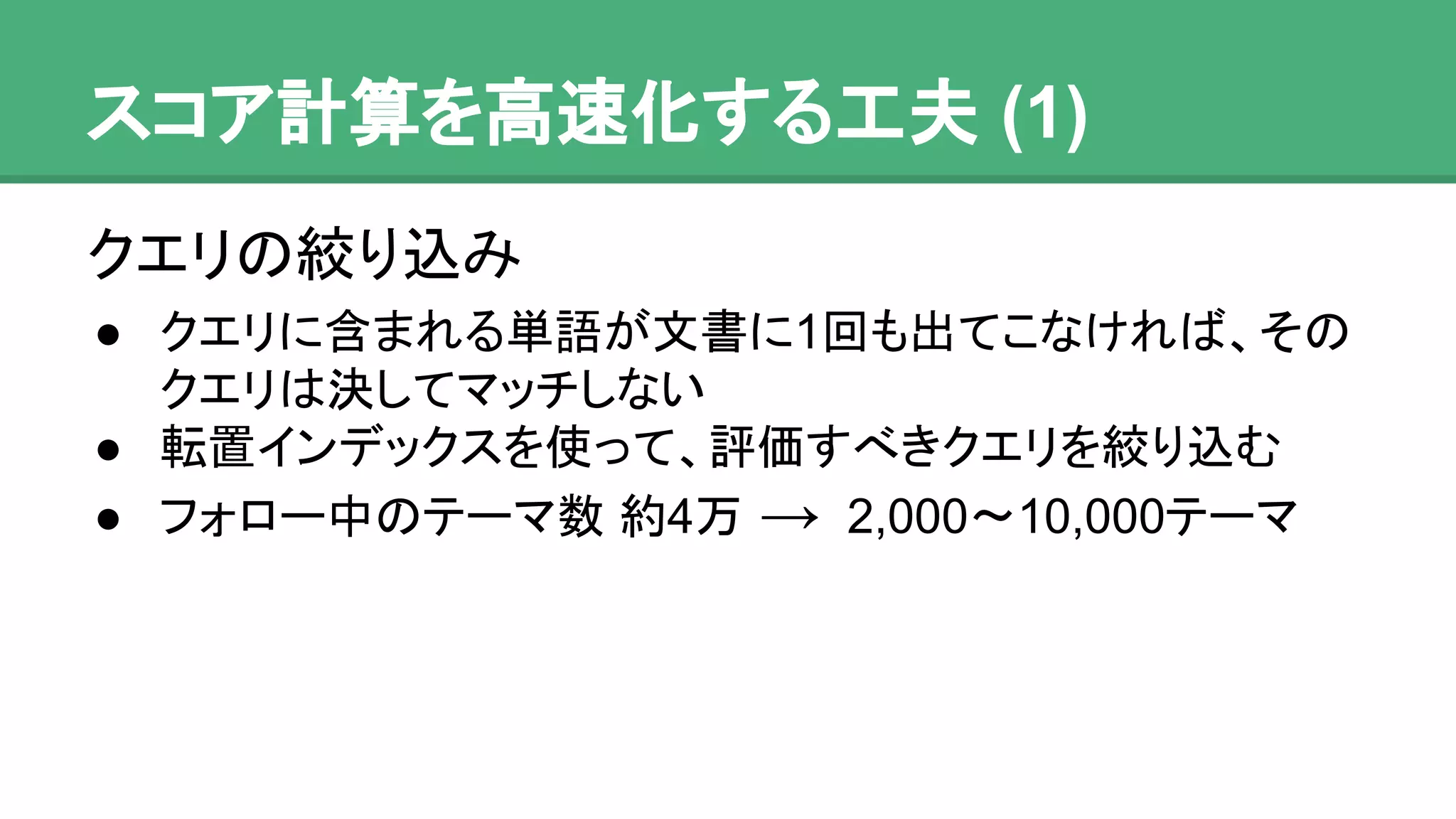 スコア計算を高速化する工夫 (1)
クエリの絞り込み
● クエリに含まれる単語が文書に1回も出てこなければ、
そのクエリは決してマッチしない
● 転置インデックスを使って、評価すべきクエリを絞り
込む
● フォロー中のテーマ数 約4万 → 2,000〜10,000テーマ
 