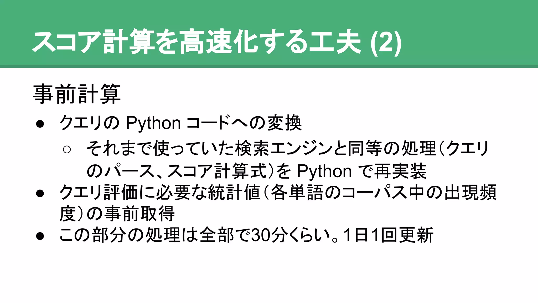 スコア計算を高速化する工夫 (2)
事前計算
● クエリの Python コードへの変換
o それまで使っていた検索エンジンと同等の処理
（クエリのパース、スコア計算式）を Python で
再実装
● クエリ評価に必要な統計値（各単語のコーパス中の
出現頻度）の事前取得
● この部分の処理は全部で30分くらい。1日1回更新
 
