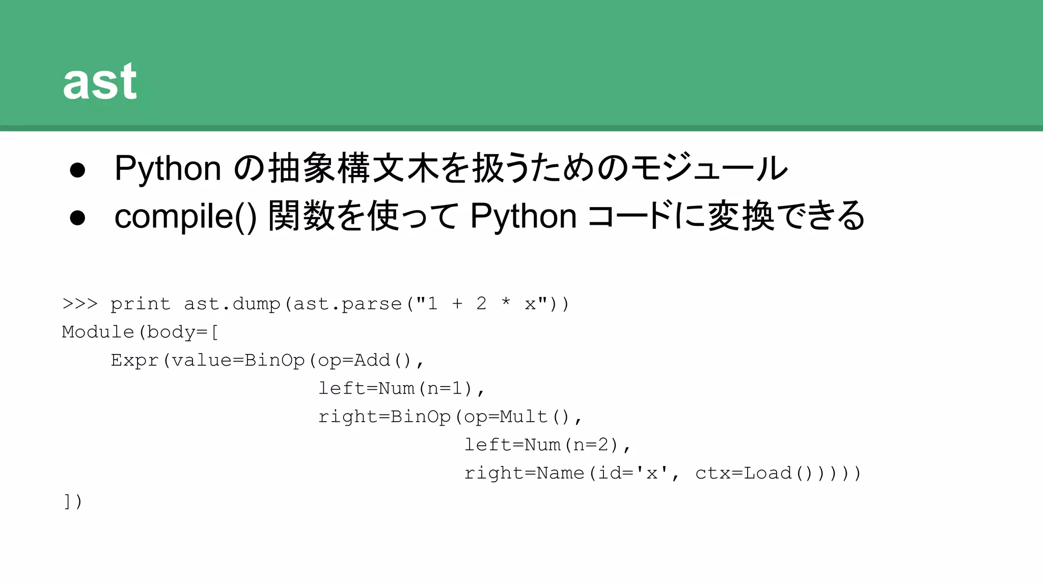 ast
● Python の抽象構文木を扱うためのモジュール
● compile() 関数を使って Python コードに変換できる
>>> print ast.dump(ast.parse("1 + 2 * x"))
Module(body=[
Expr(value=BinOp(op=Add(),
left=Num(n=1),
right=BinOp(op=Mult(),
left=Num(n=2),
right=Name(id='x', ctx=Load()))))
])
 