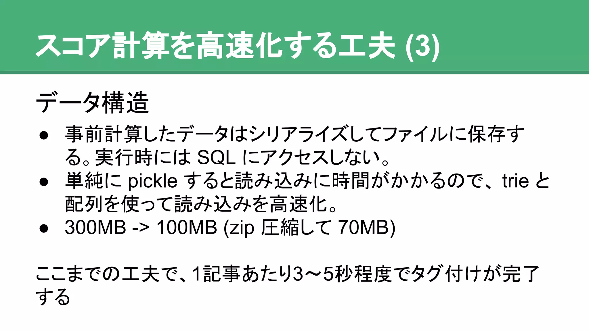 スコア計算を高速化する工夫 (3)
データ構造
● 事前計算したデータはシリアライズしてファイルに
保存する。実行時には SQL にアクセスしない。
● 単純に pickle すると読み込みに時間がかかるので、
trie と配列を使って読み込みを高速化。
● 300MB -> 100MB (zip 圧縮して 70MB)
ここまでの工夫で、1記事あたり3〜5秒程度でタグ付けが
完了する
 