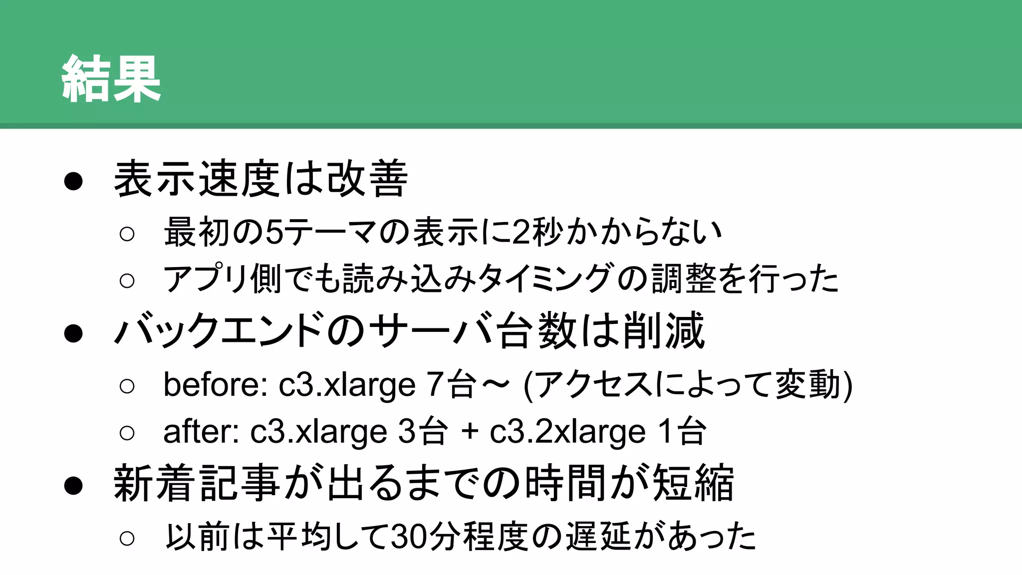 結果
● 表示速度は改善
o 最初の5テーマの表示に2秒かからない
o アプリ側でも読み込みタイミングの調整を行った
● バックエンドのサーバ台数は削減
o before: c3.xlarge 7台〜 (アクセスによって変動)
o after: c3.xlarge 3台 + c3.2xlarge 1台
● 新着記事が出るまでの時間が短縮
o 以前は平均して30分程度の遅延があった
 